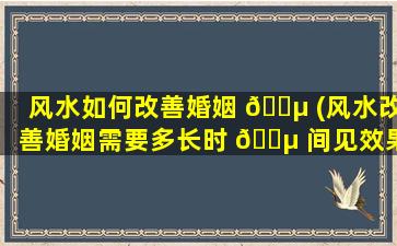 风水如何改善婚姻 🐵 (风水改善婚姻需要多长时 🐵 间见效果)